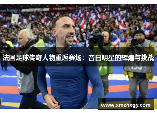法国足球传奇人物重返赛场：昔日明星的辉煌与挑战