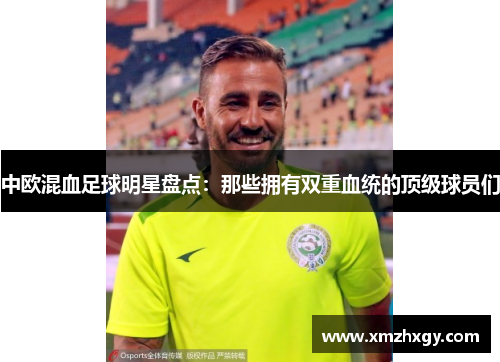 中欧混血足球明星盘点：那些拥有双重血统的顶级球员们