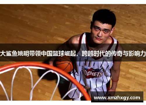 大鲨鱼姚明带领中国篮球崛起，跨越时代的传奇与影响力