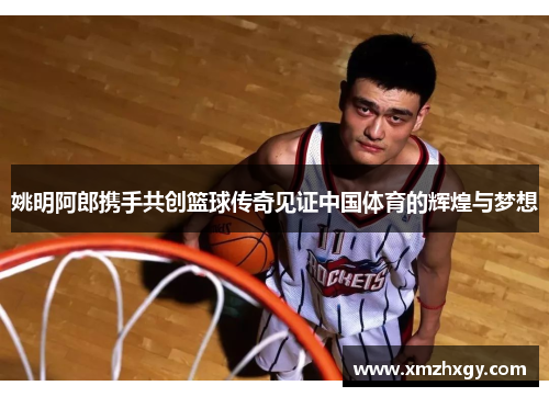 姚明阿郎携手共创篮球传奇见证中国体育的辉煌与梦想