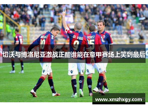 切沃与博洛尼亚激战正酣谁能在意甲赛场上笑到最后
