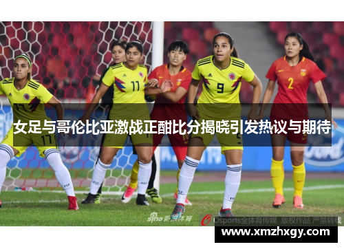 女足与哥伦比亚激战正酣比分揭晓引发热议与期待