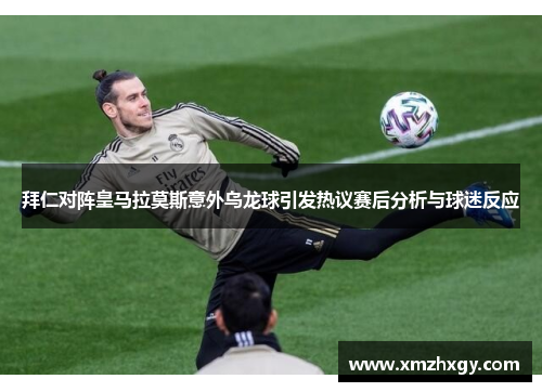 拜仁对阵皇马拉莫斯意外乌龙球引发热议赛后分析与球迷反应